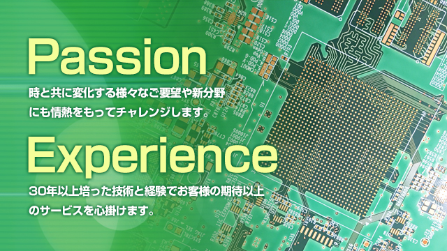 Passion:時と共に変化する様々なご要望や新分野にも情熱をもってチャレンジします。 Experience:30年以上培った技術と経験でお客様の期待以上のサービスを心掛けます。